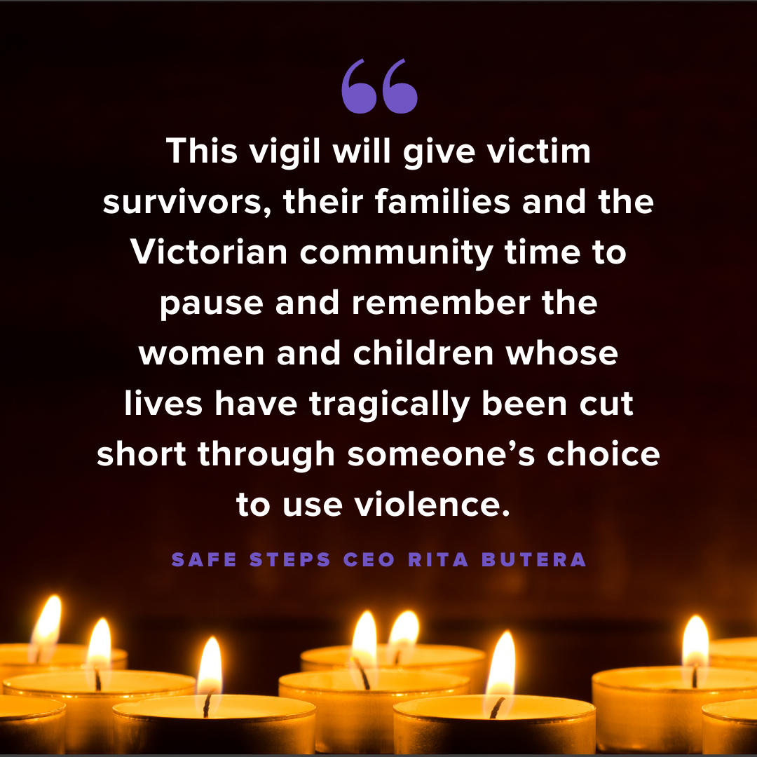 This vigil will give victim survivors, their families and the Victorian community time to pause and remember the women and children whose lives have tragically been cut short through someone’s choice to use violence. - Safe Steps CEO Rita Butera 